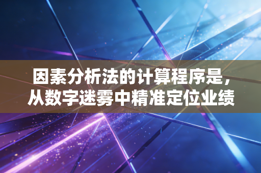 因素分析法的计算程序是，从数字迷雾中精准定位业绩动因的逻辑闭环