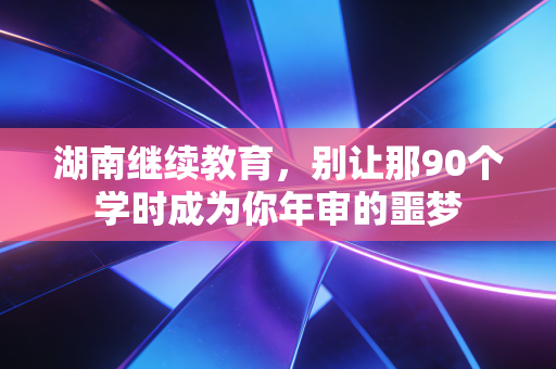 湖南继续教育，别让那90个学时成为你年审的噩梦