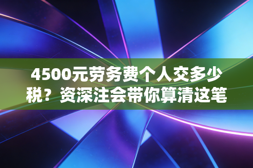 4500元劳务费个人交多少税？资深注会带你算清这笔账，别再被忽悠了