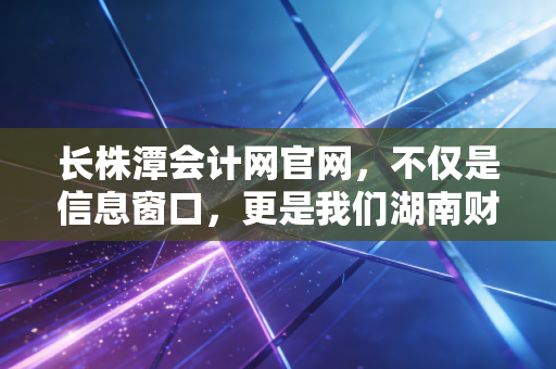 长株潭会计网官网，不仅是信息窗口，更是我们湖南财务人职业进阶的隐形军师