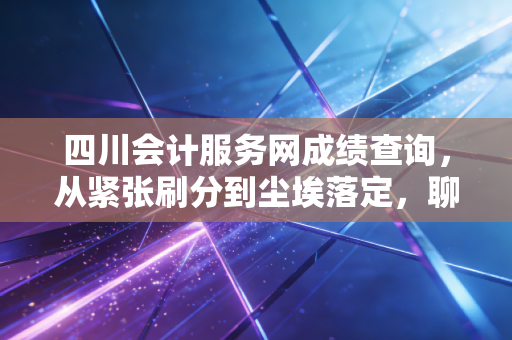 四川会计服务网成绩查询,从紧张刷分到尘埃落定,聊聊会计人背后的那些酸甜苦辣