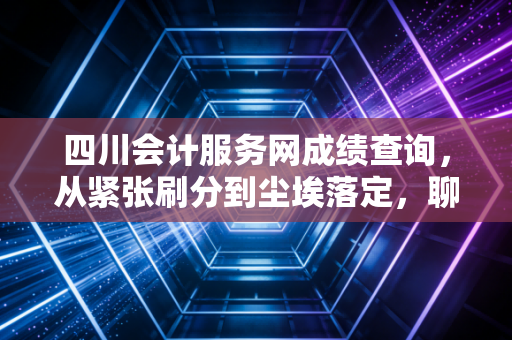 四川会计服务网成绩查询，从紧张刷分到尘埃落定，聊聊会计人背后的那些酸甜苦辣