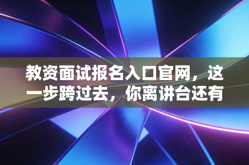 教资面试报名入口官网,这一步跨过去,你离讲台还有多远?