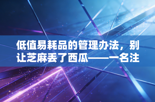 低值易耗品的管理办法，别让芝麻丢了西瓜——一名注册会计师的深度复盘
