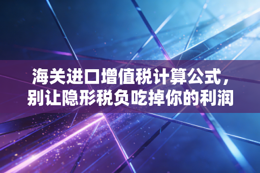 海关进口增值税计算公式,别让隐形税负吃掉你的利润——一位注会顾问的实战拆解