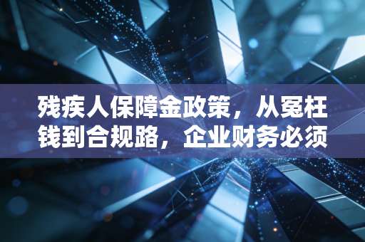 残疾人保障金政策，从冤枉钱到合规路，企业财务必须知道的避坑指南