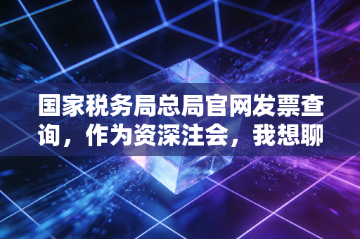 国家税务局总局官网发票查询，作为资深注会，我想聊聊那些关于发票真伪背后的猫腻与生存法则