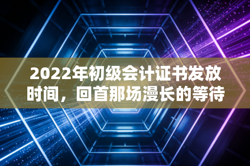 2022年初级会计证书发放时间，回首那场漫长的等待与会计人的第一块基石
