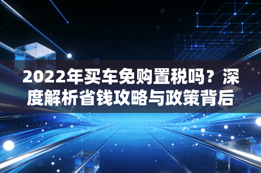 2022年买车免购置税吗？深度解析省钱攻略与政策背后的财税逻辑