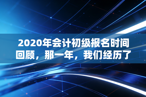 2020年会计初级报名时间回顾,那一年,我们经历了什么?给当下考生的启示