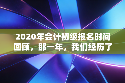 2020年会计初级报名时间回顾，那一年，我们经历了什么？给当下考生的启示