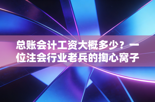 总账会计工资大概多少？一位注会行业老兵的掏心窝子分析