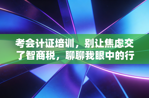 考会计证培训，别让焦虑交了智商税，聊聊我眼中的行业真相