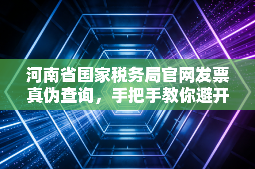 河南省国家税务局官网发票真伪查询，手把手教你避开财税路上的那些深坑