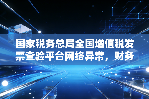 国家税务总局全国增值税发票查验平台网络异常，财务人月底的惊魂时刻与深度复盘