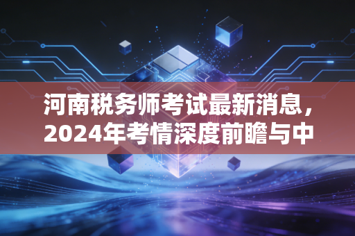 河南税务师考试最新消息，2024年考情深度前瞻与中原财税人的破局之道