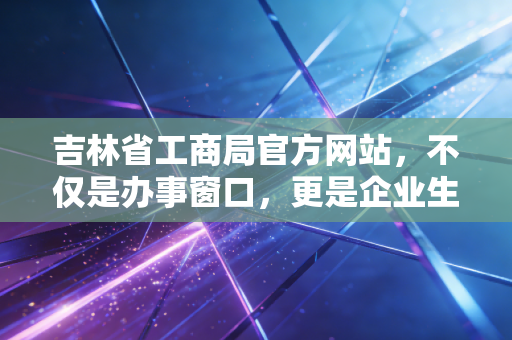 吉林省工商局官方网站，不仅是办事窗口，更是企业生存的晴雨表