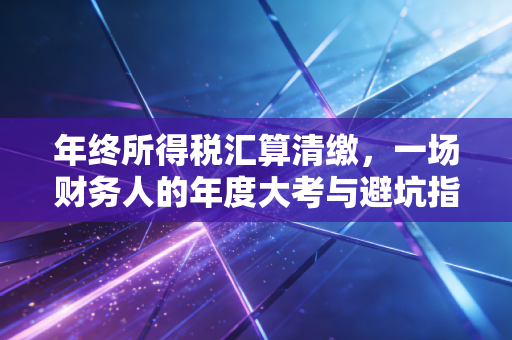 年终所得税汇算清缴,一场财务人的年度大考与避坑指南