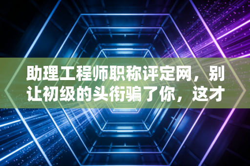 助理工程师职称评定网,别让初级的头衔骗了你,这才是你职业生涯的第一个隐形护身符
