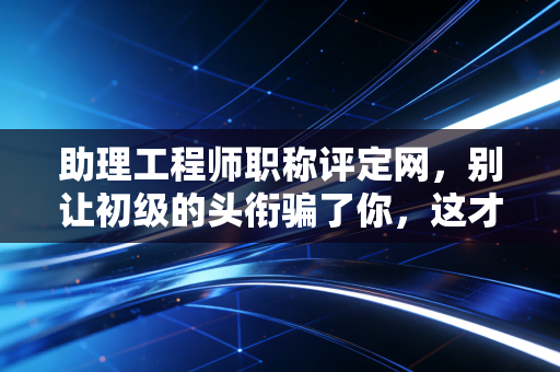 助理工程师职称评定网，别让初级的头衔骗了你，这才是你职业生涯的第一个隐形护身符