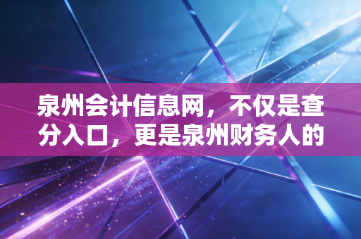 泉州会计信息网，不仅是查分入口，更是泉州财务人的职业灯塔