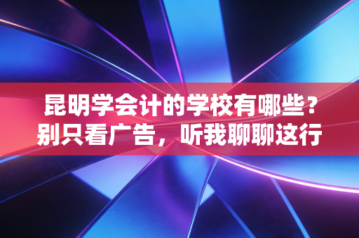 昆明学会计的学校有哪些？别只看广告，听我聊聊这行的潜规则与择校真相