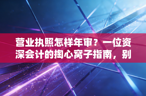营业执照怎样年审?一位资深会计的掏心窝子指南,别让小疏忽变成大麻烦