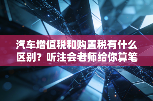 汽车增值税和购置税有什么区别？听注会老师给你算笔明白账