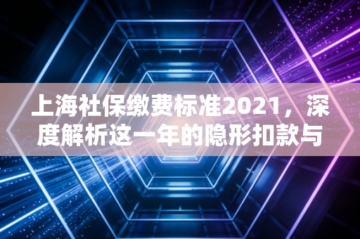上海社保缴费标准2021，深度解析这一年的隐形扣款与长远账本