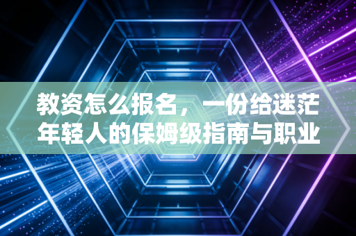 教资怎么报名,一份给迷茫年轻人的保姆级指南与职业冷思考