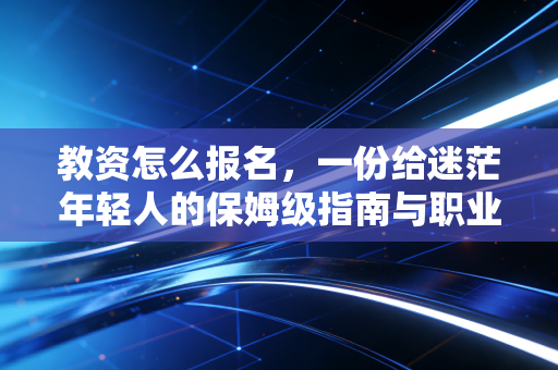教资怎么报名,一份给迷茫年轻人的保姆级指南与职业冷思考