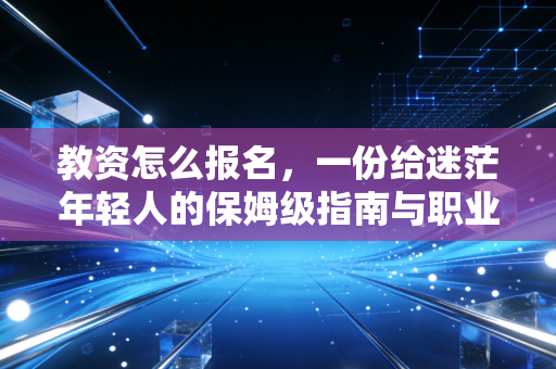 教资怎么报名，一份给迷茫年轻人的保姆级指南与职业冷思考