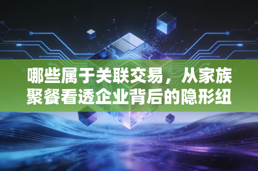 哪些属于关联交易，从家族聚餐看透企业背后的隐形纽带
