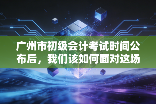 广州市初级会计考试时间公布后，我们该如何面对这场会计入门的硬仗？