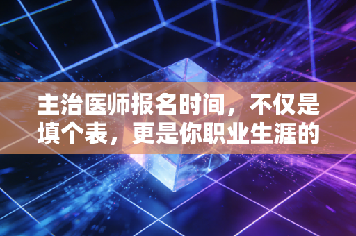 主治医师报名时间，不仅是填个表，更是你职业生涯的一道分水岭