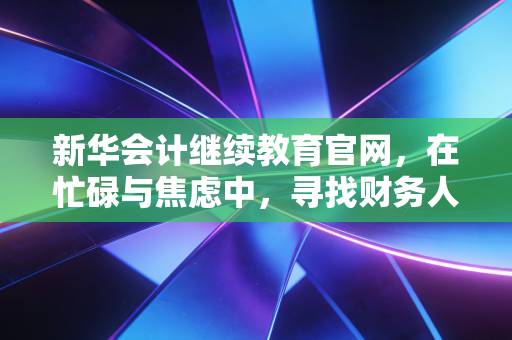 新华会计继续教育官网，在忙碌与焦虑中，寻找财务人成长的最后一公里
