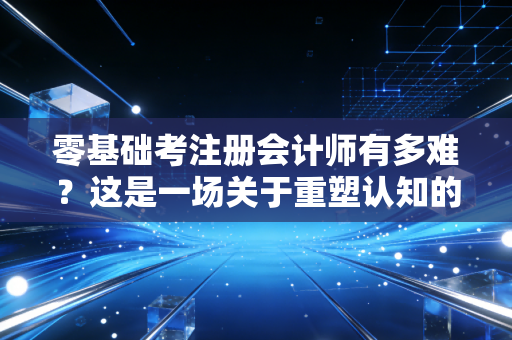 零基础考注册会计师有多难？这是一场关于重塑认知的苦旅与意志的极限拉锯战