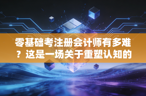 零基础考注册会计师有多难？这是一场关于重塑认知的苦旅与意志的极限拉锯战