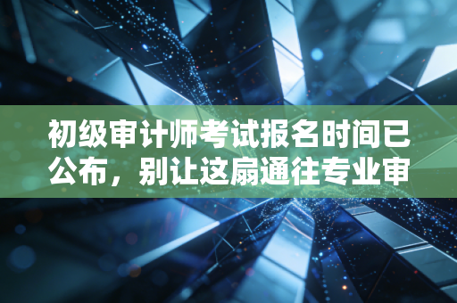 初级审计师考试报名时间已公布，别让这扇通往专业审计的大门对你关闭