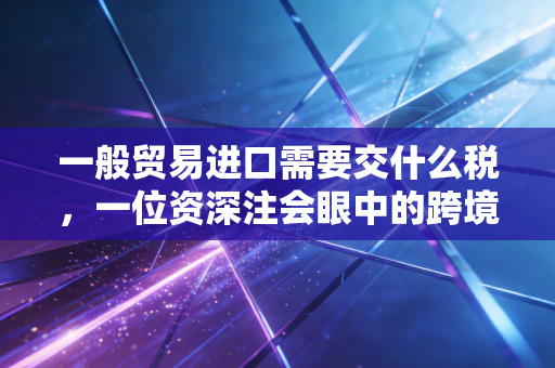 一般贸易进口需要交什么税，一位资深注会眼中的跨境生意账本