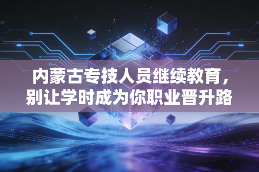 内蒙古专技人员继续教育，别让学时成为你职业晋升路上的绊脚石