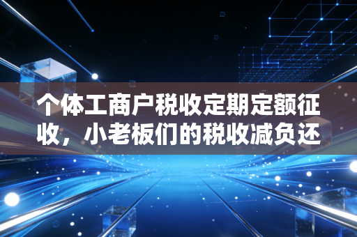 个体工商户税收定期定额征收,小老板们的税收减负还是合规隐形雷区?