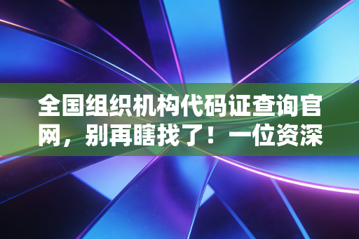 全国组织机构代码证查询官网，别再瞎找了！一位资深CPA教你如何精准透视企业底细