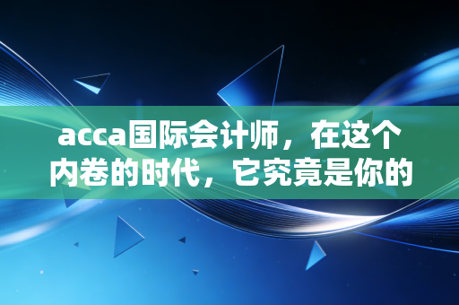 acca国际会计师，在这个内卷的时代，它究竟是你的职场护身符，还是一张昂贵的废纸？