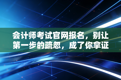 会计师考试官网报名，别让第一步的疏忽，成了你拿证路上的最大遗憾