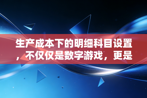 生产成本下的明细科目设置,不仅仅是数字游戏,更是企业管理的听诊器