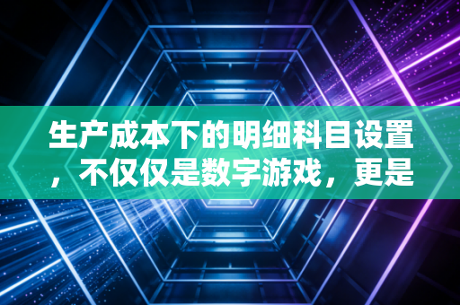 生产成本下的明细科目设置,不仅仅是数字游戏,更是企业管理的听诊器