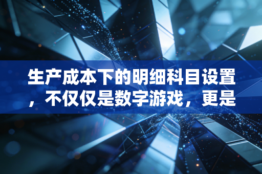 生产成本下的明细科目设置，不仅仅是数字游戏，更是企业管理的听诊器