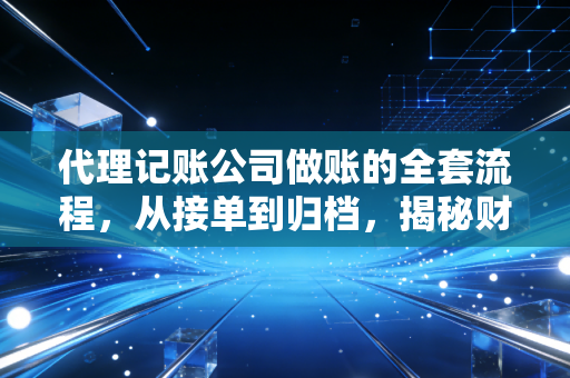 代理记账公司做账的全套流程，从接单到归档，揭秘财税行业的隐秘角落