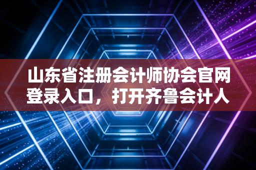 山东省注册会计师协会官网登录入口，打开齐鲁会计人的职业大门